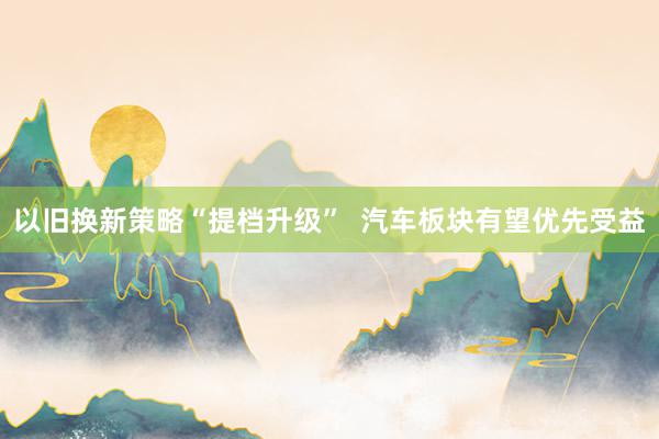 以旧换新策略“提档升级”  汽车板块有望优先受益